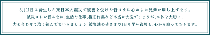 3月11日に発生した東日本大震災で被害を受けた皆さまに心からお見舞い申し上げます。被災された皆さまは、生活や仕事、復旧作業など本当に大変でしょうが、
お体を大切に、力を合わせて取り組んでまいりましょう。被災地の皆さまの1日も早い復興を、心から願っております。